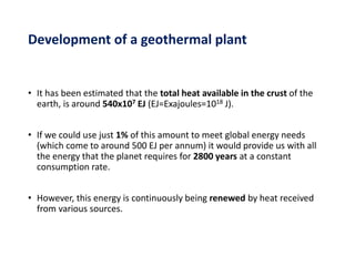 • It has been estimated that the total heat available in the crust of the
earth, is around 540x107 EJ (EJ=Exajoules=1018 J).
• If we could use just 1% of this amount to meet global energy needs
(which come to around 500 EJ per annum) it would provide us with all
the energy that the planet requires for 2800 years at a constant
consumption rate.
• However, this energy is continuously being renewed by heat received
from various sources.
Development of a geothermal plant
 