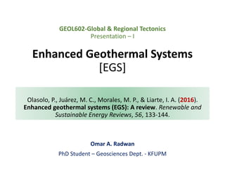 GEOL602-Global & Regional Tectonics
Presentation – I
Enhanced Geothermal Systems
[EGS]
Omar A. Radwan
PhD Student – Geosciences Dept. - KFUPM
Olasolo, P., Juárez, M. C., Morales, M. P., & Liarte, I. A. (2016).
Enhanced geothermal systems (EGS): A review. Renewable and
Sustainable Energy Reviews, 56, 133-144.
 