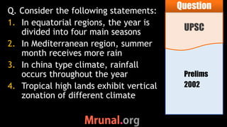 Prelims
2002
Q. Consider the following statements:
1. In equatorial regions, the year is
divided into four main seasons
2. In Mediterranean region, summer
month receives more rain
3. In china type climate, rainfall
occurs throughout the year
4. Tropical high lands exhibit vertical
zonation of different climate
UPSC
Question
 