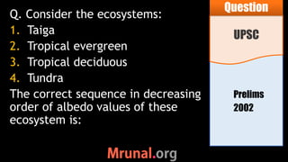 Prelims
2002
Q. Consider the ecosystems:
1. Taiga
2. Tropical evergreen
3. Tropical deciduous
4. Tundra
The correct sequence in decreasing
order of albedo values of these
ecosystem is:
UPSC
Question
 
