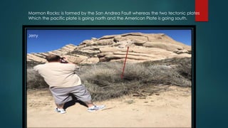 Mormon Rocks: is formed by the San Andrea Fault whereas the two tectonic plates
Which the pacific plate is going north and the American Plate is going south.
Jerry
Mormon
rocks
 