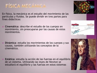 En física, la mecánica es el estudio del movimiento de las
partículas y fluidos. Se puede dividir en tres partes para
fines didácticos:
 Cinemática: describe el estudio de los cuerpos en
movimiento, sin preocuparse por las causas de estos
movimientos.
 Dinámica: estudia los movimientos de los cuerpos y sus
causas, también utilizando los conceptos de la
cinemática.
 Estática: estudia la acción de las fuerzas en el equilibrio
de un sistema. Utilizando las leyes de Newton se
estudiará el equilibrio y las fuerzas en estos sistemas
 