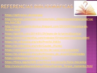  https://definicion.de/energia/
 http://newton.cnice.mec.es/materiales_didacticos/energia/conservac
ion.htm?3&1
 http://mecanicadefluidosicp.blogspot.com/2010/09/mecanica-de-
fluidos.html
 https://geofrik.com/2014/01/29/leyes-de-la-termodinamica/
 https://www.monografias.com/trabajos10/resumen/resumen.shtml
 https://es.wikipedia.org/wiki/Presi%C3%B3n
 https://es.wikipedia.org/wiki/Caudal_(fluido)
 https://conceptodefinicion.de/ley-de-vasos-comunicantes/
 https://es.wikipedia.org/wiki/Principio_de_Arqu%C3%ADmedes
 https://slideplayer.es/slide/3389277/
 https://fisica.laguia2000.com/fisica-mecanica/la-fisica-mecanica
 http://www.profesorenlinea.cl/fisica/Fuerzas_Torque_momento.html
 
