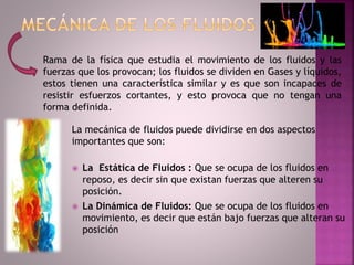 La mecánica de fluidos puede dividirse en dos aspectos
importantes que son:
 La Estática de Fluidos : Que se ocupa de los fluidos en
reposo, es decir sin que existan fuerzas que alteren su
posición.
 La Dinámica de Fluidos: Que se ocupa de los fluidos en
movimiento, es decir que están bajo fuerzas que alteran su
posición
Rama de la física que estudia el movimiento de los fluidos y las
fuerzas que los provocan; los fluidos se dividen en Gases y líquidos,
estos tienen una característica similar y es que son incapaces de
resistir esfuerzos cortantes, y esto provoca que no tengan una
forma definida.
 
