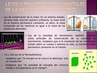  Ley de conservación de la masa: En un sistema aislado,
durante toda reacción química ordinaria, la masa total
en el sistema permanece constante, es decir, la masa
consumida de los reactivos es igual a la masa de los
productos obtenidos.
 Ley de la cantidad de movimiento: también conocido
como principio de conservación de la cantidad de
movimiento, establece que si la resultante de las fuerzas que
actúan sobre un cuerpo o sistema es nula, su momento lineal
permanece constante en el tiempo
 1ra y 2da ley de la Termodinámica:
1. establece que “la energía no se crea ni se destruye, solo
se transforma”
2. Establece que “la cantidad de entropía del universo
tiende a incrementarse en el tiempo“.
 