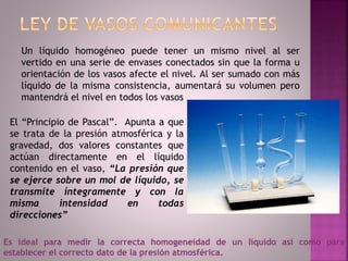 Un líquido homogéneo puede tener un mismo nivel al ser
vertido en una serie de envases conectados sin que la forma u
orientación de los vasos afecte el nivel. Al ser sumado con más
líquido de la misma consistencia, aumentará su volumen pero
mantendrá el nivel en todos los vasos
El “Principio de Pascal”. Apunta a que
se trata de la presión atmosférica y la
gravedad, dos valores constantes que
actúan directamente en el líquido
contenido en el vaso, “La presión que
se ejerce sobre un mol de líquido, se
transmite íntegramente y con la
misma intensidad en todas
direcciones”
Es ideal para medir la correcta homogeneidad de un líquido así como para
establecer el correcto dato de la presión atmosférica.
 