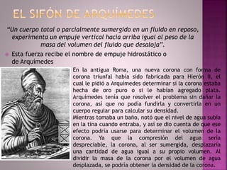 “Un cuerpo total o parcialmente sumergido en un fluido en reposo,
experimenta un empuje vertical hacia arriba igual al peso de la
masa del volumen del fluido que desaloja”.
 Esta fuerza recibe el nombre de empuje hidrostático o
de Arquímedes
En la antigua Roma, una nueva corona con forma de
corona triunfal había sido fabricada para Hierón II, el
cual le pidió a Arquímedes determinar si la corona estaba
hecha de oro puro o si le habían agregado plata.
Arquímedes tenía que resolver el problema sin dañar la
corona, así que no podía fundirla y convertirla en un
cuerpo regular para calcular su densidad.
Mientras tomaba un baño, notó que el nivel de agua subía
en la tina cuando entraba, y así se dio cuenta de que ese
efecto podría usarse para determinar el volumen de la
corona. Ya que la compresión del agua sería
despreciable, la corona, al ser sumergida, desplazaría
una cantidad de agua igual a su propio volumen. Al
dividir la masa de la corona por el volumen de agua
desplazada, se podría obtener la densidad de la corona.
 