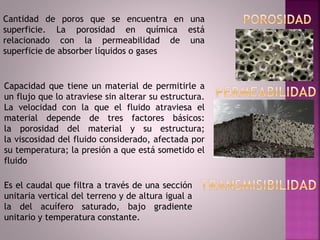 Cantidad de poros que se encuentra en una
superficie. La porosidad en química está
relacionado con la permeabilidad de una
superficie de absorber líquidos o gases
Capacidad que tiene un material de permitirle a
un flujo que lo atraviese sin alterar su estructura.
La velocidad con la que el fluido atraviesa el
material depende de tres factores básicos:
la porosidad del material y su estructura;
la viscosidad del fluido considerado, afectada por
su temperatura; la presión a que está sometido el
fluido
Es el caudal que filtra a través de una sección
unitaria vertical del terreno y de altura igual a
la del acuífero saturado, bajo gradiente
unitario y temperatura constante.
 