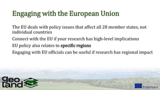Engaging with the European Union
The EU deals with policy issues that affect all 28 member states, not
individual countries
Connect with the EU if your research has high-level implications
EU policy also relates to specific regions
Engaging with EU officials can be useful if research has regional impact
 