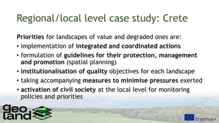 Regional/local level case study: Crete
Priorities for landscapes of value and degraded ones are:
• implementation of integrated and coordinated actions
• formulation of guidelines for their protection, management
and promotion (spatial planning)
• institutionalisation of quality objectives for each landscape
• taking accompanying measures to minimise pressures exerted
• activation of civil society at the local level for monitoring
policies and priorities
 