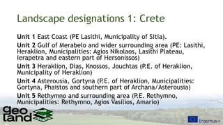Landscape designations 1: Crete
Unit 1 East Coast (PE Lasithi, Municipality of Sitia).
Unit 2 Gulf of Merabelo and wider surrounding area (PE: Lasithi,
Heraklion, Municipalities: Agios Nikolaos, Lasithi Plateau,
Ierapetra and eastern part of Hersonissos)
Unit 3 Heraklion, Dias, Knossos, Jouchtas (P.E. of Heraklion,
Municipality of Heraklion)
Unit 4 Asterousia, Gortyna (P.E. of Heraklion, Municipalities:
Gortyna, Phaistos and southern part of Archana/Asterousia)
Unit 5 Rethymno and surrounding area (P.E. Rethymno,
Municipalities: Rethymno, Agios Vasilios, Amario)
 