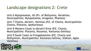 Landscape designations 2: Crete
Unit 6 Mylopotamos, Idi (P.I. of Rethymno, Heraklion,
Municipalities: Mylopotamos, Anogeion, Phaistos)
Unit 7 Chania, Akrotiri, Vammos (P.E. of Chania, Municipalities:
Chania, Platania, Apokoronou)
Unit 8 Western Coast to Akrotiri Krios (P.E. Chania,
Municipalities: Platania, Kissamos, Kantanou-Selinou)
Unit 9 South Coast to Frangokastelos (P.E. Chania and
Rethymnon, Municipalities: Kantanou-Selinou, Sfakion, Agios
Vassiliou)
 