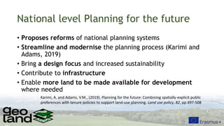 National level Planning for the future
• Proposes reforms of national planning systems
• Streamline and modernise the planning process (Karimi and
Adams, 2019)
• Bring a design focus and increased sustainability
• Contribute to infrastructure
• Enable more land to be made available for development
where needed
Karimi, A. and Adams, V.M., (2019). Planning for the future: Combining spatially-explicit public
preferences with tenure policies to support land-use planning. Land use policy, 82, pp.497-508
 