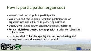 How is participation organised?
• Modest tradition of public participation
• Ministries and the Regions, seek the participation of
organisations and citizens in gathering opinions
• OpenGOV.gr is the Greek open government platform
• Policy initiatives posted to the platform prior to submission
to Parliament
• issues related to Landscape legislation, monitoring and
management are discussed and resolved
 