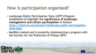 How is participation organised?
• Landscape Public Participation Tools (LPPT) Program
established to highlight the significance of landscape
management and citizen participation in Greece
https://med-ina.org/project/landscape-public-participation-
tools-lppt/
• MedINA created and is presently implementing a program with
the Society for the Protection of Prespa (SPP)
 