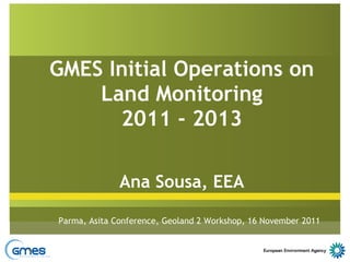 GMES Initial Operations on Land Monitoring 2011 - 2013 Ana Sousa, EEA Parma, Asita Conference, Geoland 2 Workshop, 16 November 2011 