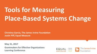 Tools for Measuring
Place-Based Systems Change
Christina Garcia, The James Irvine Foundation
Justin Piff, Equal Measure
May 31, 2017
Grantmakers for Effective Organizations
Learning Conference
 