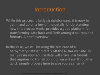 Introduction While this process is fairly straightforward, it is easy to get mixed up on a few of the details. Understanding how this process works provides a good platform for transforming data back and forth amongst sources and formats. A brief overview: In this case, we will be using the test case of a bathymetry dataset directly off the NOAA website. In many cases your source data will arrive in a format that requires no translation, but we will run through a quick sample process here to give you a sense   (Geolectio sample presentation; written in Powerpoint, uploaded to Slideshare.com 