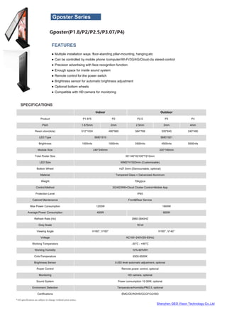 Shenzhen GEO Vision Technology Co.,Ltd
*All specification are subject to change without prior notice.
SPECIFICATIONS
Indoor Outdoor
Product P1.875 P2 P2.5 P3 P4
Pitch 1.875mm 2mm 2.5mm 3mm 4mm
Resol ution(dots) 512*1024 480*960 384*768 320*640 240*480
LED Type SMD1515 SMD1921
Brightness 1000nits 1000nits 3500nits 4500nits 5500nits
Module Size 240*240mm 320*160mm
Total Poster Size W1140*H2100*T210mm
LED Size W960*H1920mm (Customizable)
Bottom Wheel H27.5mm (Dismountable, optional)
Material Tempered Glass + Galvanized Aluminum
Weight 70kg/pcs
Control Method 3G/4G/Wifi+Cloud Cluster Control+Mobile App
Protection Level IP65
Cabinet Maintenance Front&Rear Service
Max Power Consumption 1200W 1800W
Average Power Consumption 400W 600W
Refresh Rate (Hz) 2880-3840HZ
Grey Scale 16 bit
Viewing Angle H160°, V160° H160°, V140°
Voltage AC100~240V(50-63Hz)
Working Temperature -30°C - +80°C
Working Humidity 10%-90%RH
ColorTemperature 6500-9500K
Brightness Sensor 0-255 level automatic adjustment, optional
Power Control Remote power control, optional
Monitoring HD camera, optional
Sound System Power consumption 10-30W, optional
Enviroment Detection Temperature/Humidity/PM2.5, optional
Certifications EMC/CE/ROHS/CCC/FCC/ISO
FEATURES
● Multiple installation ways: floor-standing,pillar-mounting, hanging,etc
● Can be controlled by mobile phone /computer/Wi-Fi/3G/4G/Cloud-clu stered-control
● Precision advertising with face recognition function
● Enough space for inside sound system
● Remote control for the power switch
● Brightness sensor for automatic brightness adjustment
● Optional bottom wheels
● Compatible with HD camera for monitoring
Gposter Series
Gposter(P1.8/P2/P2.5/P3.07/P4)
 