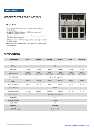 Shenzhen GEO Vision Technology Co.,Ltd
*All specification are subject to change without prior notice.
SPECIFICATIONS
FEATURES
● Front and rear access, 3-seconds module disassembly with
magnetic tool
● 2.8V&3.8V PCB design,based on SMD, can easily reach
10000nits,only need 450W/㎡
● Module applies hard connection without flat cables, reducing failure
rate while mproving stability
● Aluminum profile cabinet owns high precision, ensuring the flatness
of whole screen
● Module is corner and flat screen 2 in 1 design, can make L shape
corner cabinets
Product Model GPO3.9 GPO4.8 GPO5.2 GPO6.25 GPO7.8 GPO10.4
Pixel Pitch(mm) 3.91 4.81 5.2 6.25 7.82 10.4
LED Type SMD
Scan method 1/8 scan 1/7 scan 1/6 scan 1/5 scan 1/4 scan 1/2 scan
Brightness(cd/m2)
≥5000
(8000-10000)
≥5500
(8000-10000)
≥6000
(8000-10000)
≥6000
(8000-10000)
≥6000
(8000-10000)
≥6500
(8000-10000)
Refresh Rate(Hz) ≥ 1920Hz（3840HzOptional)
Power Consumption(Max/Ave)
(W/m2)
800/270 800/270 550/185 500/175 500/175 500/175
Module Resolution(px) 128 x 64 104 x 52 96 x 48 80 x 40 64 x 32 48 x 24
Module Size(mm) 500x250
Panel Resolution(px) 256 x 256 208 x 208 192 x 192 160 x 160 128 x 128 96 x 96
Panel Size(mm) 1000 x 1000 x 73mm (Optional)
Weight(kg/m2) 24.5
IP Rating(Front/Rear) IP67/IP65
Gray Scale(Bit) 16
Maintenance Front&Rear
Operating
Temperature/Humidity(°C/RH)
-20-65 10〜 90%
GPO Series
GPO(P3.9/P4.8/P5.2/P6.25/P7.8/P10.4)
 