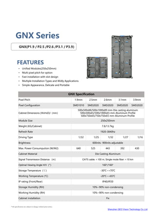 Shenzhen GEO Vision Technology Co.,Ltd
*All specification are subject to change without prior notice.
GNX Series
HRN
Series
FEATURES
GNX(P1.9 / P2.5 /P2.6 /P3.1 / P3.9）
• Unified Modules(250x250mm)
• Multi pixel pitch for option
• Fast installation with slot design
• Multiple Installation Types and Widly Applications
• Simple Appearance, Delicate and Portable
GNX Specification
Pixel Pitch 1.9mm 2.5mm 2.6mm 3.1mm 3.9mm
Pixel Configuration SMD1010 SMD2020 SMD2020 SMD2020 SMD2020
Cabinet Dimensions (WxHxD)/（mm）
500x500x88/500x1000x89 mm-Die casting aluminum
500x500x65/500x1000x65 mm-Aluminum Profile
500x750x65/750x750x65 mm-Aluminum Profile
Module Size 250x250mm
Weight (KG/Cabinet) 7.8/13.7kg
Refresh Rate 1920-3840hz
Driving Type 1/32 1/25 1/32 1/27 1/16
Brightness 600nits -900nits adjustable
Max. Power Consumpution (W/M2) 640 525 443 392 430
Cabinet Material Die Casting Aluminum
Signal Transmission Distance （m） CAT5 cable:＜100 m; Single mode fiber:＜10 km
Optimal Viewing Angle H/V（°） 160°/160°
Storage Temperature（℃） -30℃~+70℃
Working Temperature (℃) -20℃~+65℃
IP rating (Front/Rear) IP40/IP20
Storage Humidity (RH) 10%~90% non-condensing
Working Humidity (RH) 10%~90% non-condensing
Cabinet installation Fix
 
