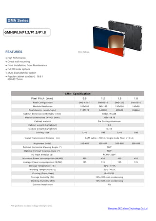 Shenzhen GEO Vision Technology Co.,Ltd
*All specification are subject to change without prior notice.
40mm thickness
GMN Series
FEATURES
● High Performance
● Direct wall mounting
● Front Installation, Front Maintenance
● Full HD scale options
● Multi pixel pitch for option
● Popular cabinet size(W:H) : 16:9 /
600x337.5mm
GMN Specification
Pixel Pitch（mm） 0.9 1.2 1.5 1.8
Pixel Configuration SMD 4-in-1 SMD1010 SMD1212 SMD1515
Module Resolution 320x180 240x135 192x108 160x90
Pixel density（pixels/sqm） 1137778 640000 409600 284444
Cabinet Dimensions (WxHxD)/（mm） 600x337.5x58
Module Dimensions (WxH)/（mm） 300x168.75
Cabinet material Die Casting Aluminum
Cabinet weight (kg/cabinet) 5.8
Module weight (kg/cabinet) 0.315
Driving Type 1/46 1/45 1/48 1/45
Signal Transmission Distance （m） CAT5 cable:＜100 m; Single mode fiber:＜10 km
Brightness（nits） 350-400 500-600 500-600 500-600
Optimal Horizontal Viewing Angle（°） 160°
Optimal Vertical Viewing Angle（°） 160°
AC Input Voltage（V） AC110-220V
Maximum Power consumpution (W/M2) 450 450 450 450
Average Power consumpution (W/M2) 135 135 135 135
Storage Temperature（℃） -30℃~+70℃
Working Temperature (℃) -20℃~+65℃
IP rating (Front/Rear) IP40/IP20
Storage Humidity (RH) 10%~90% non-condensing
Working Humidity (RH) 10%~60% non-condensing
Cabinet installation Fix
GMN(P0.9/P1.2/P1.5/P1.8
 