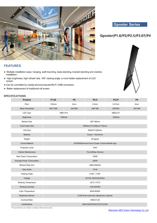 Shenzhen GEO Vision Technology Co.,Ltd
*All specification are subject to change without prior notice.
SPECIFICATIONS
Product P1.82 P2 P2.5 P3.07 P4
Pitch 1.82mm 2mm 2.5mm 3.07mm 4mm
Resol ution(dots) 352*1056 320*960 256*768 208*624 160*480
LED Type SMD1515 SMD2121
Brightness 1000nits 1200nits
Module Size 320*160mm
Total Poster Size W655mm*H1936mm*T45mm
LED Size W640*H1920mm
Material Acrylic + Aluminum
Weight 35 kg/pcs
Control Method 4G/Wifi/Ethernet+Cloud Cluster Control+Mobile App
Protection Level IP40
Cabinet Maintenance Front &Rear Service
Max Power Consumption 700W
Average Power Consumption 250W
Refresh Rate (Hz) 2880-3840HZ
Grey Scale 16 bit
Viewing Angle H160°, V160°
Voltage AC100~240V(50-63Hz)
Working Temperature -40°C-+70°C
Working Humidity 10%-90%RH
Color Temperature 6500-9500K
Brightness Sensor 0-255 level automatic adjustment, optional
Contrast Ratio 4000:01:00
Certifications EMC/CE/ROHS/CCC/FCC/ISO
FEATURES
● Multiple installation ways: hanging, wall-mounting, base-standing, bracket standing and creative
installation
● High brightness, high refresh rate, 160° viewing angle, a much better replacement of LCD
screen
● Can be controlled by mobile phone/computer/Wi-Fi /USB connection
● Better replacement of traditional roll screen
Gposter Series
Gposter(P1.8/P2/P2.5/P3.07/P4
 