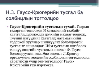 Н.З. Гаусс-Крюгерийн тусгал ба
солбицлын тогтолцоо
• Гаусс-Крюгерийн тусгалын тухай. Газрын
гадаргын томоохон N хэмжээний талбайг
хавтгайд дүрслэхдээ дэлхийн махиаг тооцож,
Түүний цэгүүдийг хавтгайд математикийн
тодорхой хуулиар шилжүүлэх бололцоотой
тусгалыг ашигладаг. Ийм тусгалын нэг болох
тэнцүү өнцгийн тусгалын онолыг Ф. Гаусс
боловсруулсан юм. Энэ онолыг Л.Крюгер
өргөжүүлэн геодезийн солбицлын тогтолцоонд
хэрэглэсэн учир энэ тогтолцоог Гаусс-
Крюгерийн гэж нэрлэжээ.
 