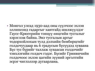 • Монгол улсад 1930-аад оны сүүлчээс эхлэн
эллипсоид гадаргыг хавтгайд шилжүүлдэг
Гаусс-Крюгерийн тэнцүү өнцгийн тусгалыг
хэрэглэж байна. Энэ тусгалын аргыг
тодорхойлохын тулд дэлхийн бөмбөрцгийг
голдочуудаар нь 6 градусын бүсүүдэд хуваана
Бүс тус бүрийг таллаж хуваасан голдочийг
тэнхлэгийн голдоч гэдэг. Бүсийг Гринвичийн
голдочоос эхлэн цагийн зүүний эргэлтийн
эсрэг чиглэлээр дугаарлана.
 