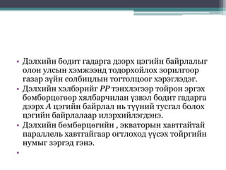 • Дэлхийн бодит гадарга дээрх цэгийн байрлалыг
олон улсын хэмжээнд тодорхойлох зорилгоор
газар зүйн солбицлын тогтолцоог хэрэглэдэг.
• Дэлхийн хэлбэрийг РР тэнхлэгээр тойрон эргэх
бөмбөрцөгөөр хялбарчилан үзвэл бодит гадарга
дээрх А цэгийн байрлал нь түүний тусгал болох
цэгийн байрлалаар илэрхийлэгдэнэ.
• Дэлхийн бөмбөрцөгийн , экваторын хавтгайтай
параллель хавтгайгаар огтлоход үүсэх тойргийн
нумыг зэргэд гэнэ.
•
 