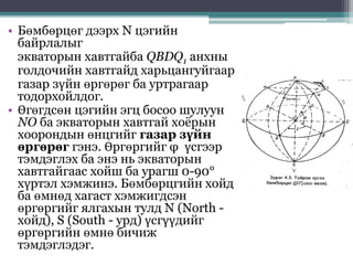 • Бөмбөрцөг дээрх N цэгийн
байрлалыг
экваторын хавтгайба QBDQ1 анхны
голдочийн хавтгайд харьцангуйгаар
газар зүйн өргөрөг ба уртрагаар
тодорхойлдог.
• Өгөгдсөн цэгийн эгц босоо шулуун
NO ба экваторын хавтгай хоёрын
хоорондын өнцгийг газар зүйн
өргөрөг гэнэ. Өргөргийг φ үсгээр
тэмдэглэх ба энэ нь экваторын
хавтгайгаас хойш ба урагш 0-90°
хүртэл хэмжинэ. Бөмбөрцгийн хойд
ба өмнөд хагаст хэмжигдсэн
өргөргийг ялгахын тулд N (North -
хойд), S (South - урд) үсгүүдийг
өргөргийн өмнө бичиж
тэмдэглэдэг.
 