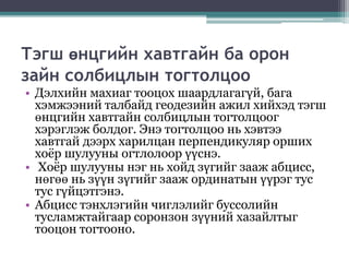 Тэгш өнцгийн хавтгайн ба орон
зайн солбицлын тогтолцоо
• Дэлхийн махиаг тооцох шаардлагагүй, бага
хэмжээний талбайд геодезийн ажил хийхэд тэгш
өнцгийн хавтгайн солбицлын тогтолцоог
хэрэглэж болдог. Энэ тогтолцоо нь хэвтээ
хавтгай дээрх харилцан перпендикуляр орших
хоёр шулууны огтлолоор үүснэ.
• Хоёр шулууны нэг нь хойд зүгийг зааж абцисс,
нөгөө нь зүүн зүгийг зааж ординатын үүрэг тус
тус гүйцэтгэнэ.
• Абцисс тэнхлэгийн чиглэлийг буссолийн
тусламжтайгаар соронзон зүүний хазайлтыг
тооцон тогтооно.
 