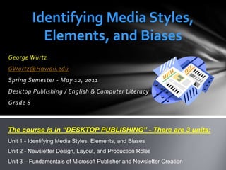 Identifying Media Styles, Elements, and Biases George Wurtz GWurtz@Hawaii.edu Spring Semester - May 12, 2011 Desktop Publishing / English & Computer Literacy Grade 8 The course is in “DESKTOP PUBLISHING” - There are 3 units: Unit 1 - Identifying Media Styles, Elements, and Biases Unit 2 - Newsletter Design, Layout, and Production Roles Unit 3 – Fundamentals of Microsoft Publisher and Newsletter Creation 
