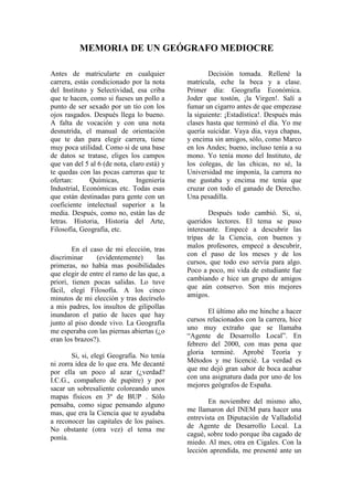 MEMORIA DE UN GEÓGRAFO MEDIOCRE
Antes de matricularte en cualquier
carrera, estás condicionado por la nota
del Instituto y Selectividad, esa criba
que te hacen, como si fueses un pollo a
punto de ser sexado por un tío con los
ojos rasgados. Después llega lo bueno.
A falta de vocación y con una nota
desnutrida, el manual de orientación
que te dan para elegir carrera, tiene
muy poca utilidad. Como si de una base
de datos se tratase, eliges los campos
que van del 5 al 6 (de nota, claro está) y
te quedas con las pocas carreras que te
ofertan: Químicas, Ingeniería
Industrial, Económicas etc. Todas esas
que están destinadas para gente con un
coeficiente intelectual superior a la
media. Después, como no, están las de
letras. Historia, Historia del Arte,
Filosofía, Geografía, etc.
En el caso de mi elección, tras
discriminar (evidentemente) las
primeras, no había mas posibilidades
que elegir de entre el ramo de las que, a
priori, tienen pocas salidas. Lo tuve
fácil, elegí Filosofía. A los cinco
minutos de mi elección y tras decírselo
a mis padres, los insultos de gilipollas
inundaron el patio de luces que hay
junto al piso donde vivo. La Geografía
me esperaba con las piernas abiertas (¿o
eran los brazos?).
Si, si, elegí Geografía. No tenía
ni zorra idea de lo que era. Me decanté
por ella un poco al azar (¿verdad?
I.C.G., compañero de pupitre) y por
sacar un sobresaliente coloreando unos
mapas físicos en 3º de BUP . Sólo
pensaba, como sigue pensando alguno
mas, que era la Ciencia que te ayudaba
a reconocer las capitales de los países.
No obstante (otra vez) el tema me
ponía.
Decisión tomada. Rellené la
matrícula, eche la beca y a clase.
Primer día: Geografía Económica.
Joder que tostón, ¡la Virgen!. Salí a
fumar un cigarro antes de que empezase
la siguiente: ¡Estadística!. Después más
clases hasta que terminó el día. Yo me
quería suicidar. Vaya dia, vaya chapas,
y encima sin amigos, sólo, como Marco
en los Andes; bueno, incluso tenía a su
mono. Yo tenía mono del Instituto, de
los colegas, de las chicas, no sé, la
Universidad me imponía, la carrera no
me gustaba y encima me tenía que
cruzar con todo el ganado de Derecho.
Una pesadilla.
Después todo cambió. Si, si,
queridos lectores. El tema se puso
interesante. Empecé a descubrir las
tripas de la Ciencia, con buenos y
malos profesores, empecé a descubrir,
con el paso de los meses y de los
cursos, que todo eso servía para algo.
Poco a poco, mi vida de estudiante fue
cambiando e hice un grupo de amigos
que aún conservo. Son mis mejores
amigos.
El último año me hinche a hacer
cursos relacionados con la carrera, hice
uno muy extraño que se llamaba
“Agente de Desarrollo Local”. En
febrero del 2000, con mas pena que
gloria terminé. Aprobé Teoría y
Métodos y me licencié. La verdad es
que me dejó gran sabor de boca acabar
con una asignatura dada por uno de los
mejores geógrafos de España.
En noviembre del mismo año,
me llamaron del INEM para hacer una
entrevista en Diputación de Valladolid
de Agente de Desarrollo Local. La
cagué, sobre todo porque iba cagado de
miedo. Al mes, otra en Cigales. Con la
lección aprendida, me presenté ante un
 