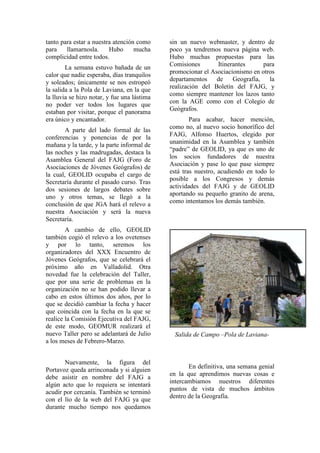 tanto para estar a nuestra atención como
para llamarnosla. Hubo mucha
complicidad entre todos.
La semana estuvo bañada de un
calor que nadie esperaba, días tranquilos
y soleados; únicamente se nos estropeó
la salida a la Pola de Laviana, en la que
la lluvia se hizo notar, y fue una lástima
no poder ver todos los lugares que
estaban por visitar, porque el panorama
era único y encantador.
A parte del lado formal de las
conferencias y ponencias de por la
mañana y la tarde, y la parte informal de
las noches y las madrugadas, destaca la
Asamblea General del FAJG (Foro de
Asociaciones de Jóvenes Geógrafos) de
la cual, GEOLID ocupaba el cargo de
Secretaría durante el pasado curso. Tras
dos sesiones de largos debates sobre
uno y otros temas, se llegó a la
conclusión de que JGA hará el relevo a
nuestra Asociación y será la nueva
Secretaría.
A cambio de ello, GEOLID
también cogió el relevo a los ovetenses
y por lo tanto, seremos los
organizadores del XXX Encuentro de
Jóvenes Geógrafos, que se celebrará el
próximo año en Valladolid. Otra
novedad fue la celebración del Taller,
que por una serie de problemas en la
organización no se han podido llevar a
cabo en estos últimos dos años, por lo
que se decidió cambiar la fecha y hacer
que coincida con la fecha en la que se
realice la Comisión Ejecutiva del FAJG,
de este modo, GEOMUR realizará el
nuevo Taller pero se adelantará de Julio
a los meses de Febrero-Marzo.
Nuevamente, la figura del
Portavoz queda arrinconada y si alguien
debe asistir en nombre del FAJG a
algún acto que lo requiera se intentará
acudir por cercanía. También se terminó
con el lío de la web del FAJG ya que
durante mucho tiempo nos quedamos
sin un nuevo webmaster, y dentro de
poco ya tendremos nueva página web.
Hubo muchas propuestas para las
Comisiones Itinerantes para
promocionar el Asociacionismo en otros
departamentos de Geografía, la
realización del Boletín del FAJG, y
como siempre mantener los lazos tanto
con la AGE como con el Colegio de
Geógrafos.
Para acabar, hacer mención,
como no, al nuevo socio honorífico del
FAJG, Alfonso Huertos, elegido por
unanimidad en la Asamblea y también
“padre” de GEOLID, ya que es uno de
los socios fundadores de nuestra
Asociación y pase lo que pase siempre
está tras nuestro, acudiendo en todo lo
posible a los Congresos y demás
actividades del FAJG y de GEOLID
aportando su pequeño granito de arena,
como intentamos los demás también.
Salida de Campo –Pola de Laviana-
En definitiva, una semana genial
en la que aprendimos nuevas cosas e
intercambiamos nuestros diferentes
puntos de vista de muchos ámbitos
dentro de la Geografía.
 