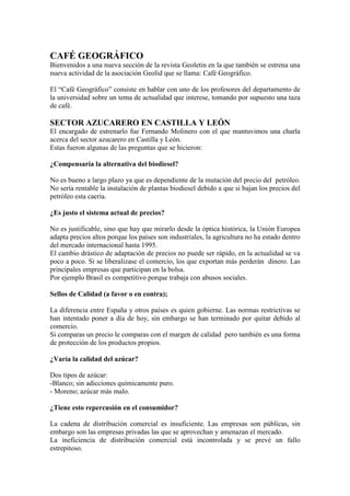 CAFÉ GEOGRÁFICO
Bienvenidos a una nueva sección de la revista Geoletin en la que también se estrena una
nueva actividad de la asociación Geolid que se llama: Café Geográfico.
El “Café Geográfico” consiste en hablar con uno de los profesores del departamento de
la universidad sobre un tema de actualidad que interese, tomando por supuesto una taza
de café.
SECTOR AZUCARERO EN CASTILLA Y LEÓN
El encargado de estrenarlo fue Fernando Molinero con el que mantuvimos una charla
acerca del sector azucarero en Castilla y León.
Estas fueron algunas de las preguntas que se hicieron:
¿Compensaría la alternativa del biodiesel?
No es bueno a largo plazo ya que es dependiente de la mutación del precio del petróleo.
No sería rentable la instalación de plantas biodiesel debido a que si bajan los precios del
petróleo esta caería.
¿Es justo el sistema actual de precios?
No es justificable, sino que hay que mirarlo desde la óptica histórica, la Unión Europea
adapta precios altos porque los países son industriales, la agricultura no ha estado dentro
del mercado internacional hasta 1995.
El cambio drástico de adaptación de precios no puede ser rápido, en la actualidad se va
poco a poco. Si se liberalizase el comercio, los que exportan más perderán dinero. Las
principales empresas que participan en la bolsa.
Por ejemplo Brasil es competitivo porque trabaja con abusos sociales.
Sellos de Calidad (a favor o en contra);
La diferencia entre España y otros países es quien gobierne. Las normas restrictivas se
han intentado poner a día de hoy, sin embargo se han terminado por quitar debido al
comercio.
Si comparas un precio le comparas con el margen de calidad pero también es una forma
de protección de los productos propios.
¿Varía la calidad del azúcar?
Dos tipos de azúcar:
-Blanco; sin adicciones químicamente puro.
- Moreno; azúcar más malo.
¿Tiene esto repercusión en el consumidor?
La cadena de distribución comercial es insuficiente. Las empresas son públicas, sin
embargo son las empresas privadas las que se aprovechan y amenazan el mercado.
La ineficiencia de distribución comercial está incontrolada y se prevé un fallo
estrepitoso.
 