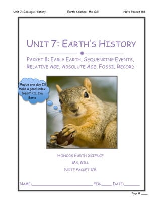 Unit 7: Geologic History       Earth Science- Ms. Gill   Note Packet #8




         UNIT 7: EARTH’S HISTORY
                                       
         PACKET 8: EARLY EARTH, SEQUENCING EVENTS,
         RELATIVE AGE, ABSOLUTE AGE, FOSSIL RECORD


   “Maybe one day I’ll
   make a good index
     fossil” P.S. I’m
          Boris




                           HONORS EARTH SCIENCE
                                  MS. GILL
                              NOTE PACKET #8


    NAME:_______________________ PER:____ DATE:______
    ________
                                                              Page # ____
 