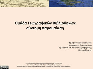 27o Πανελλήνιο Συνέδριο Ακαδημαϊκών Βιβλιοθηκών , 25-27.10.2021
ΠανεπιστήμιοΠατρών. Βιβλιοθήκη και Κέντρο Πληροφόρησης
Συνεδρία 26.10: Οι ειδικές βιβλιοθήκες στην Ελλάδα: η δικτύωση ως απάντηση σε κοινές προκλήσεις
Ομάδα Γεωγραφικών Βιβλιοθηκών:
σύντομη παρουσίαση
Δρ. Ιφιγένεια Βαρδακώστα
Χαροκόπειο Πανεπιστήμιο
Βιβλιοθήκη και Κέντρο Πληροφόρησης
ifigenia@hua.gr
 