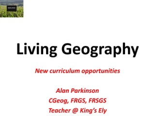 Living Geography
New curriculum opportunities
Alan Parkinson
CGeog, FRGS, FRSGS
Teacher @ King’s Ely
 