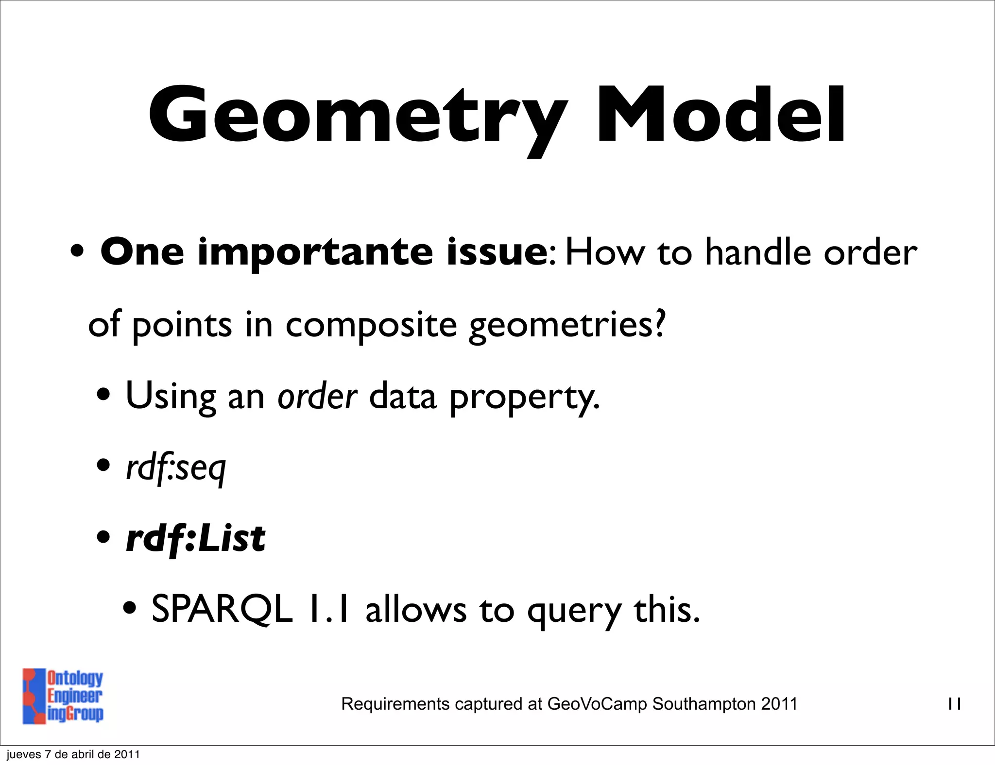 Geometry Model
           • One importante issue: How to handle order
               of points in composite geometries?
                • Using an order data property.
                • rdf:seq
                • rdf:List
                  • SPARQL 1.1 allows to query this.
                               Requirements captured at GeoVoCamp Southampton 2011   11

jueves 7 de abril de 2011
 