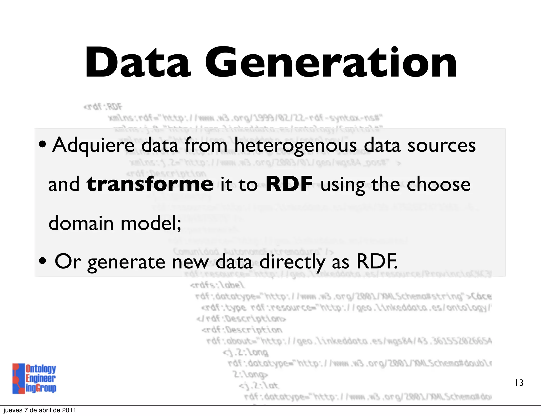 Data Generation
           • Adquiere data from heterogenous data sources
               and transforme it to RDF using the choose
               domain model;
           • Or generate new data directly as RDF.



                                                            13

jueves 7 de abril de 2011
 