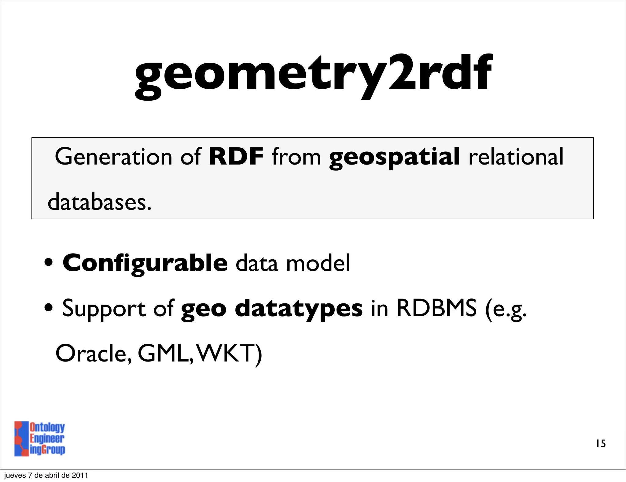 geometry2rdf
              Generation of RDF from geospatial relational
            databases.

           • Conﬁgurable data model
           • Support of geo datatypes in RDBMS (e.g.
               Oracle, GML, WKT)


                                                             15

jueves 7 de abril de 2011
 