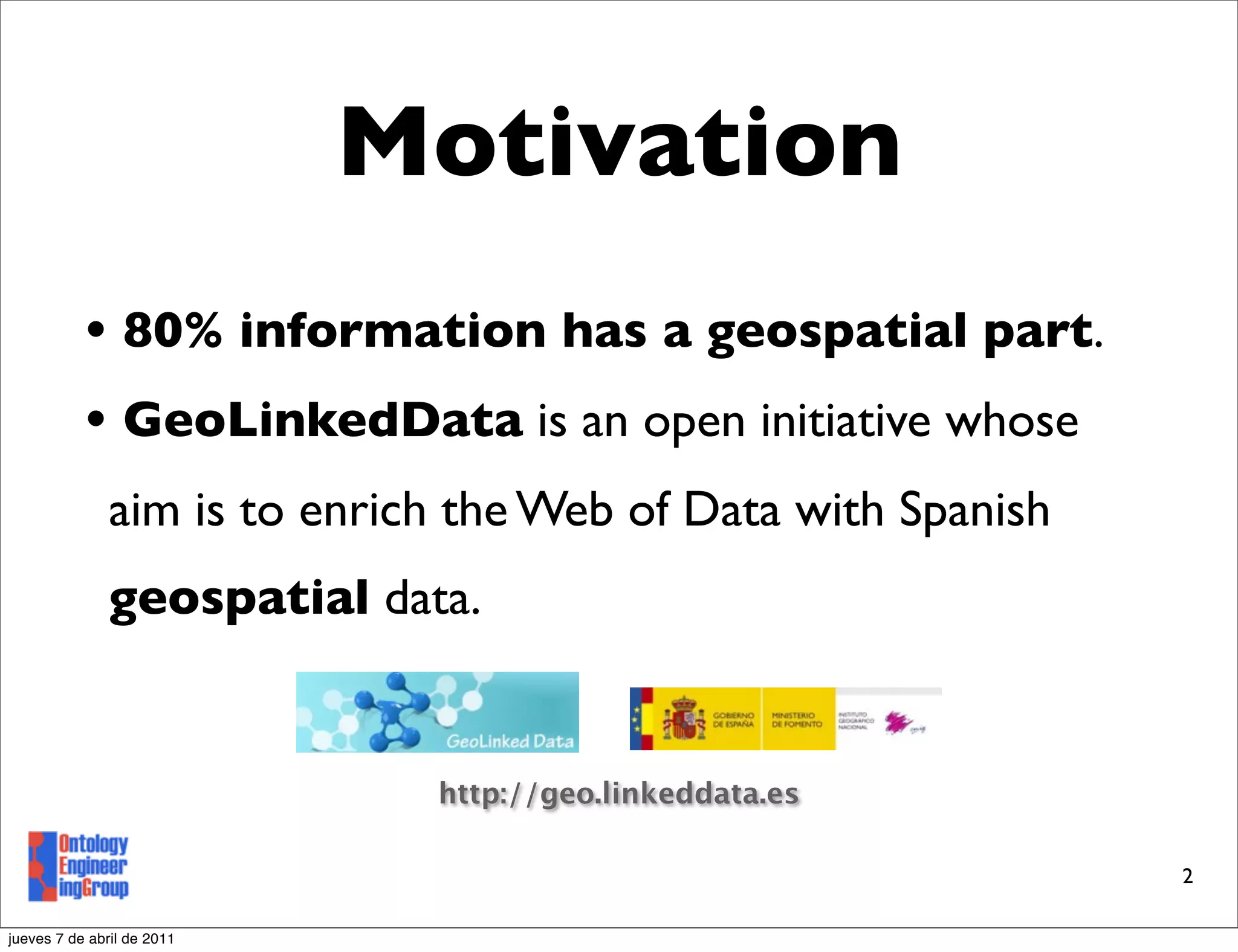 Motivation
           • 80% information has a geospatial part.
           • GeoLinkedData is an open initiative whose
               aim is to enrich the Web of Data with Spanish
               geospatial data.


                              http://geo.linkeddata.es

                                                               2

jueves 7 de abril de 2011
 