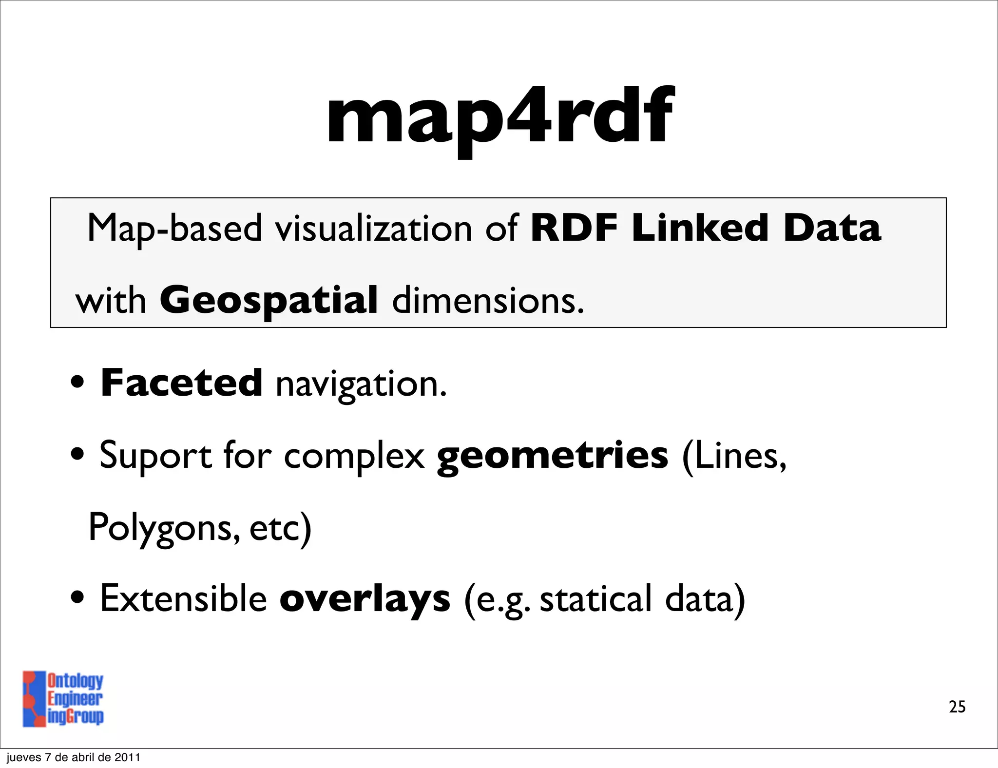 map4rdf
              Map-based visualization of RDF Linked Data
            with Geospatial dimensions.

           • Faceted navigation.
           • Suport for complex geometries (Lines,
               Polygons, etc)
           • Extensible overlays (e.g. statical data)
                                                           25

jueves 7 de abril de 2011
 