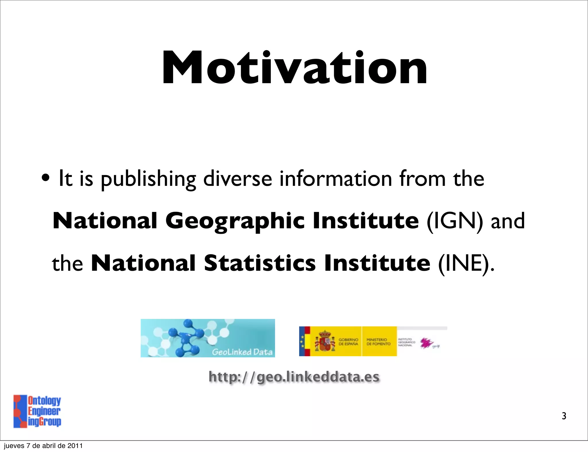 Motivation

           • It is publishing diverse information from the
               National Geographic Institute (IGN) and
               the National Statistics Institute (INE).



                             http://geo.linkeddata.es

                                                             3

jueves 7 de abril de 2011
 