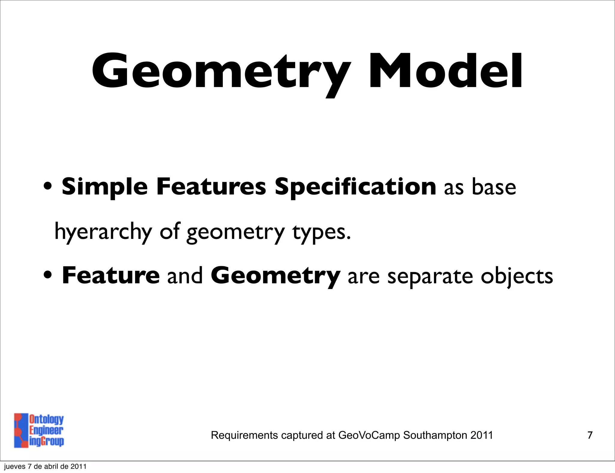 Geometry Model

           • Simple Features Speciﬁcation as base
               hyerarchy of geometry types.
           • Feature and Geometry are separate objects



                               Requirements captured at GeoVoCamp Southampton 2011   7

jueves 7 de abril de 2011
 
