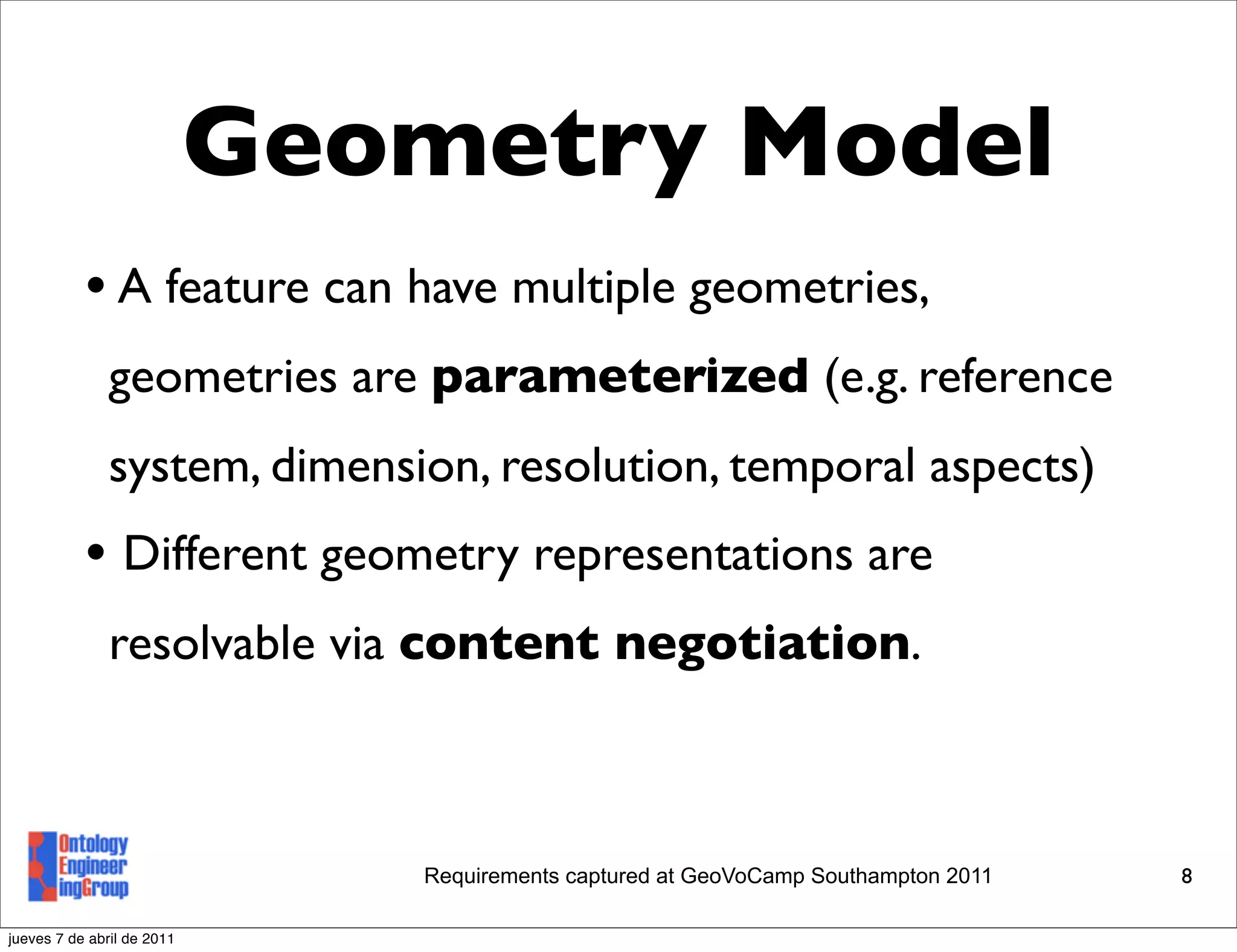Geometry Model
           • A feature can have multiple geometries,
               geometries are parameterized (e.g. reference
               system, dimension, resolution, temporal aspects)
           • Different geometry representations are
               resolvable via content negotiation.



                               Requirements captured at GeoVoCamp Southampton 2011   8

jueves 7 de abril de 2011
 