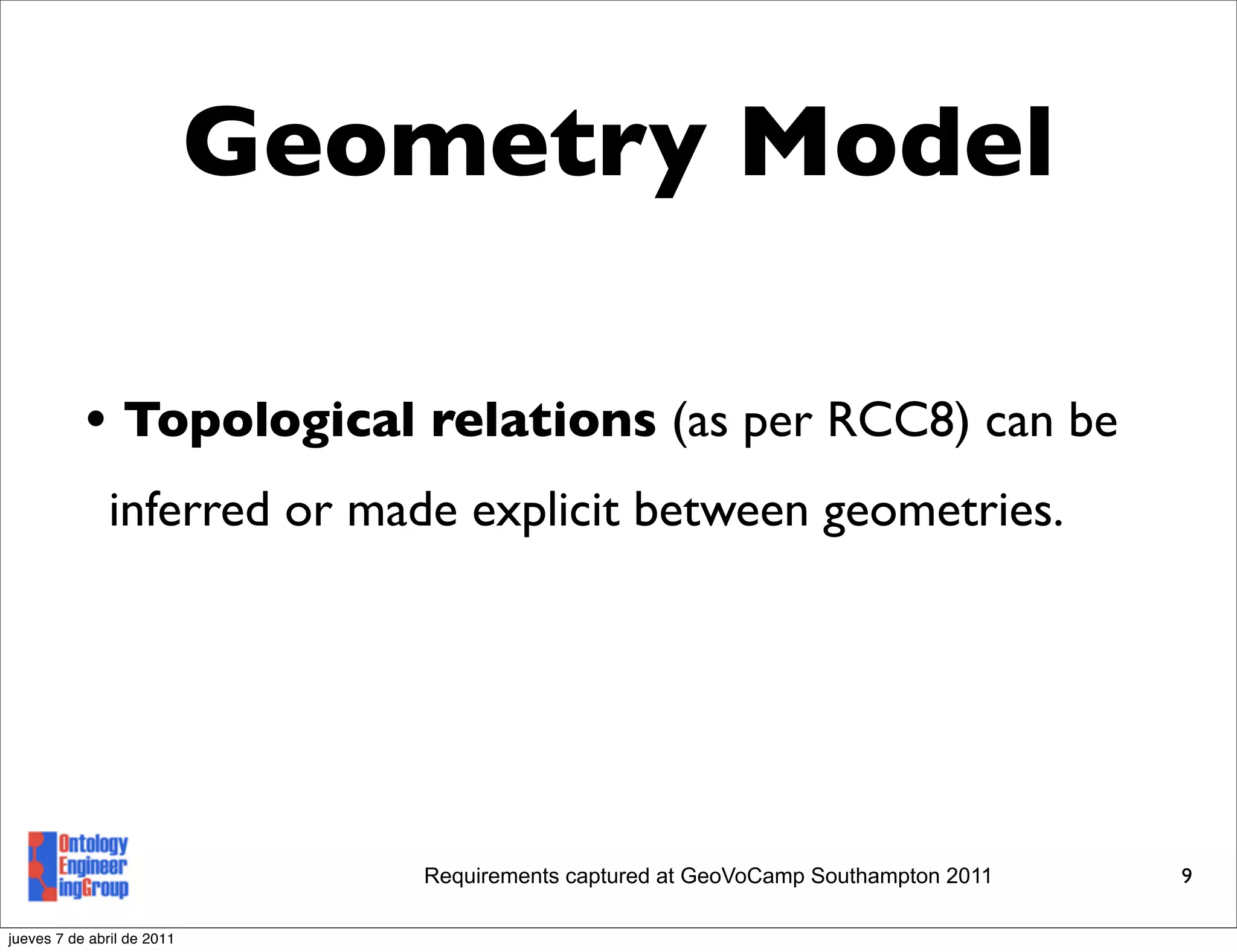 Geometry Model

           • Topological relations (as per RCC8) can be
               inferred or made explicit between geometries.




                               Requirements captured at GeoVoCamp Southampton 2011   9

jueves 7 de abril de 2011
 
