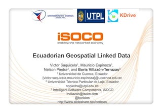 KDrive

Ecuadorian Geospatial Linked Data
Victor Saquicela1, Mauricio Espinoza1,
Nelson Piedra2, and Boris Villazón-Terrazas3
Universidad de Cuenca, Ecuador
{victor.saquicela,mauricio.espinoza}@ucuenca.edu.ec
2 Universidad Técnica Particular de Loja, Ecuador
nopiedra@utpl.edu.ec
3 Intelligent Software Components, iSOCO
bvillazon@isoco.com
@boricles
http://www.slideshare.net/boricles
1

 
