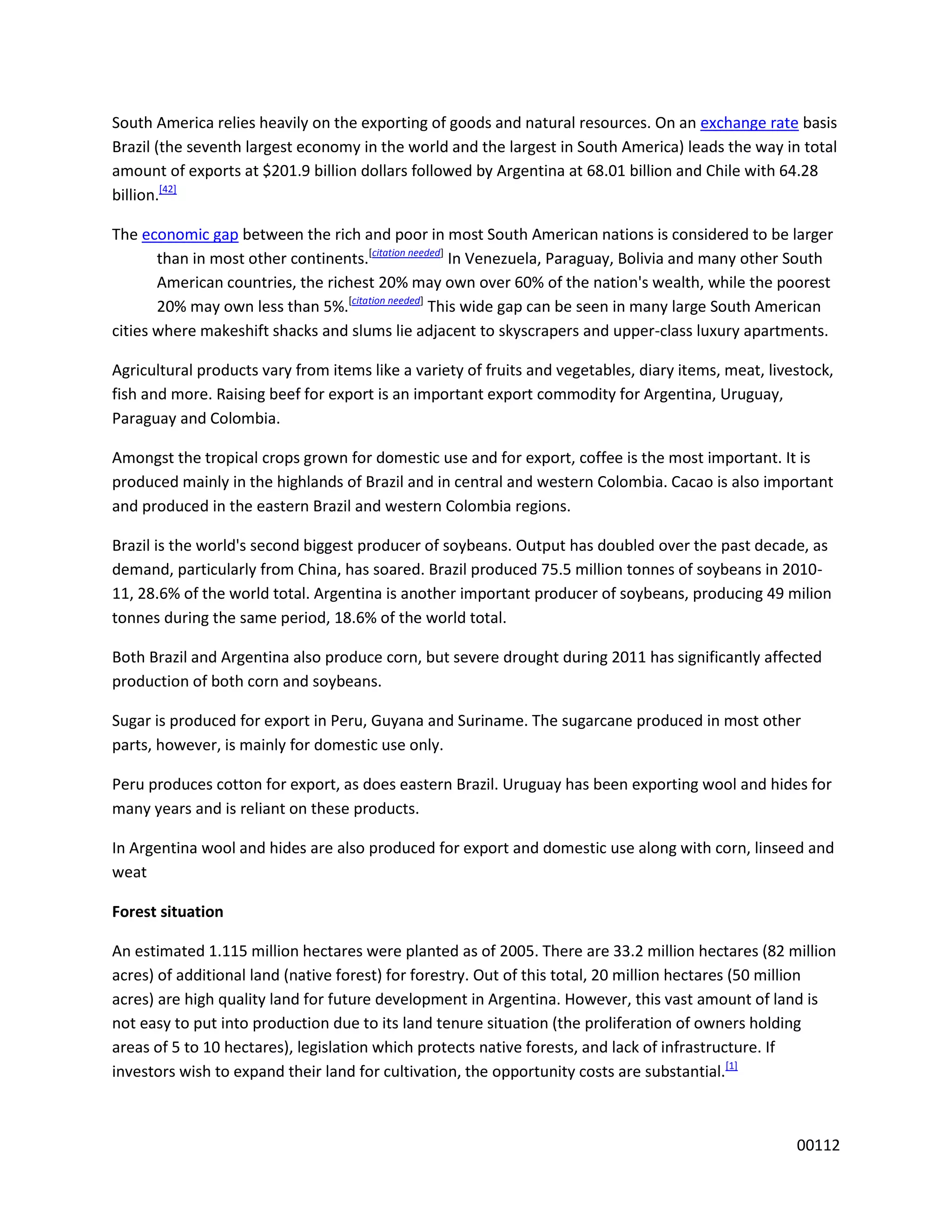 South America relies heavily on the exporting of goods and natural resources. On an exchange rate basis
Brazil (the seventh largest economy in the world and the largest in South America) leads the way in total
amount of exports at $201.9 billion dollars followed by Argentina at 68.01 billion and Chile with 64.28
billion.[42]

The economic gap between the rich and poor in most South American nations is considered to be larger
       than in most other continents.[citation needed] In Venezuela, Paraguay, Bolivia and many other South
       American countries, the richest 20% may own over 60% of the nation's wealth, while the poorest
       20% may own less than 5%.[citation needed] This wide gap can be seen in many large South American
cities where makeshift shacks and slums lie adjacent to skyscrapers and upper-class luxury apartments.

Agricultural products vary from items like a variety of fruits and vegetables, diary items, meat, livestock,
fish and more. Raising beef for export is an important export commodity for Argentina, Uruguay,
Paraguay and Colombia.

Amongst the tropical crops grown for domestic use and for export, coffee is the most important. It is
produced mainly in the highlands of Brazil and in central and western Colombia. Cacao is also important
and produced in the eastern Brazil and western Colombia regions.

Brazil is the world's second biggest producer of soybeans. Output has doubled over the past decade, as
demand, particularly from China, has soared. Brazil produced 75.5 million tonnes of soybeans in 2010-
11, 28.6% of the world total. Argentina is another important producer of soybeans, producing 49 milion
tonnes during the same period, 18.6% of the world total.

Both Brazil and Argentina also produce corn, but severe drought during 2011 has significantly affected
production of both corn and soybeans.

Sugar is produced for export in Peru, Guyana and Suriname. The sugarcane produced in most other
parts, however, is mainly for domestic use only.

Peru produces cotton for export, as does eastern Brazil. Uruguay has been exporting wool and hides for
many years and is reliant on these products.

In Argentina wool and hides are also produced for export and domestic use along with corn, linseed and
weat

Forest situation

An estimated 1.115 million hectares were planted as of 2005. There are 33.2 million hectares (82 million
acres) of additional land (native forest) for forestry. Out of this total, 20 million hectares (50 million
acres) are high quality land for future development in Argentina. However, this vast amount of land is
not easy to put into production due to its land tenure situation (the proliferation of owners holding
areas of 5 to 10 hectares), legislation which protects native forests, and lack of infrastructure. If
investors wish to expand their land for cultivation, the opportunity costs are substantial.[1]



                                                                                                      00112
 